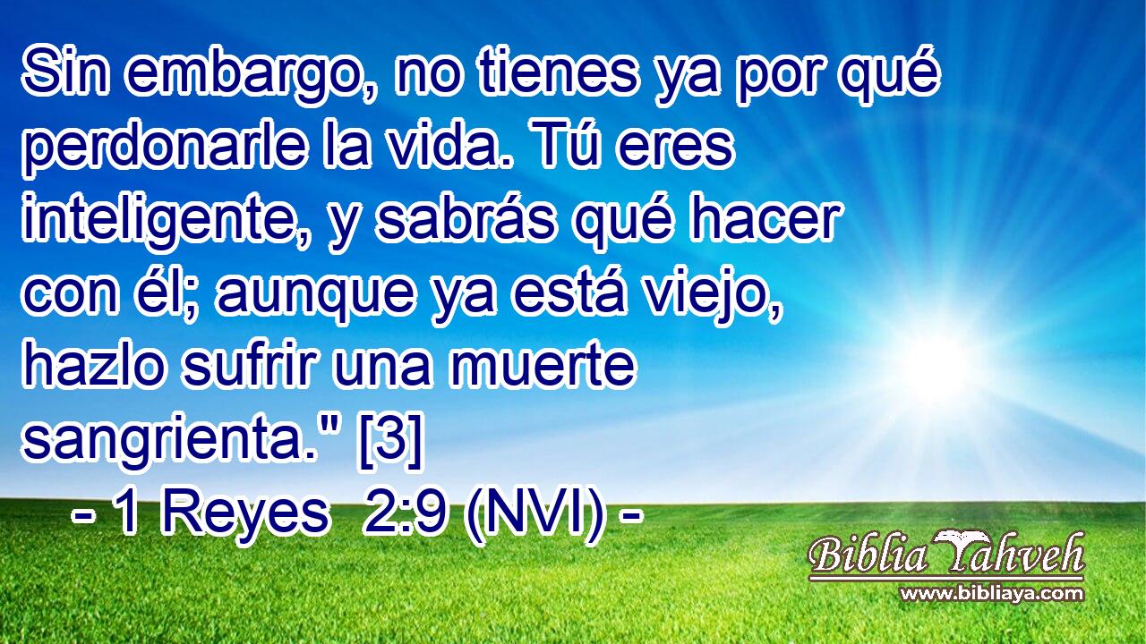  Sin embargo, no tienes ya por qué perdonarle la vida. Tú eres inteligente, y sabrás qué hacer con él; aunque ya está viejo, hazlo sufrir una muerte sangrienta.