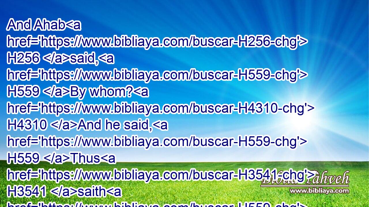 And Ahab H256 said, H559 By whom? H4310 And he said, H559 Thus H3541 saith H559 the LORD, H3068 Even by the young men H5288 of the princes H8269 of the provinces. H4082 Then he said, H559 Who H4310 shall order H631 the battle? H4421 And he answered, H559 Thou.H859