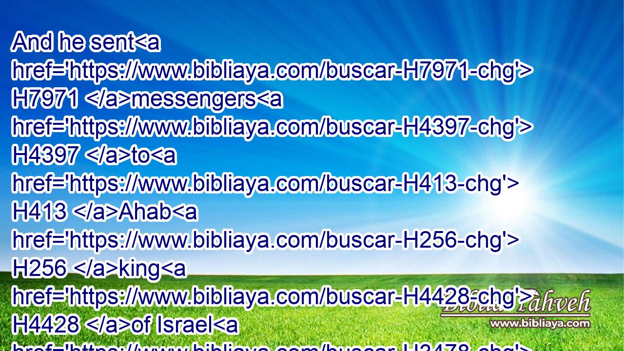 And he sent H7971 messengers H4397 to H413 Ahab H256 king H4428 of Israel H3478 into the city, H5892 and said H559 unto him, Thus H3541 saith H559 Benhadad,H1130