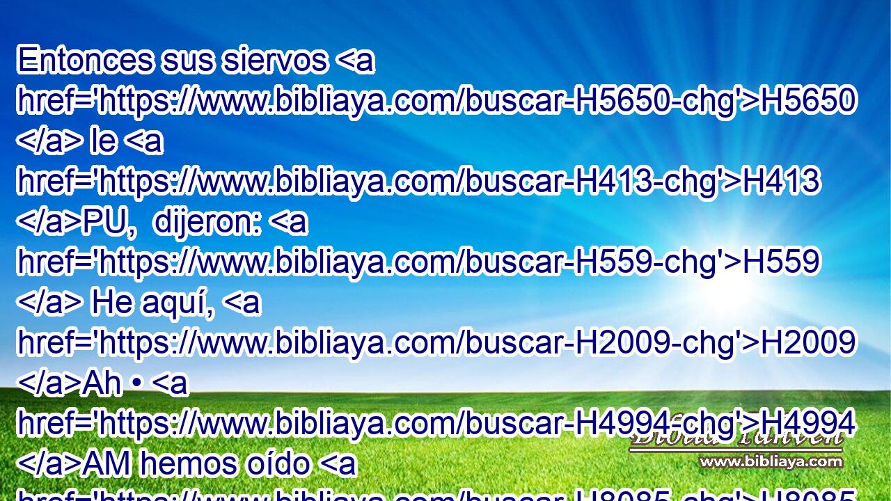 Entonces sus siervos H5650  le H413 PU,  dijeron: H559  He aquí, H2009 Ah • H4994 AM hemos oído H8085  de H3588 CK los reyes H4428  de la casa H1004  de Israel, H3478  que H3588 CK son reyes H4428  clementes; H2617  • H1992  H7760 pongamos, pues, ahora H4994 AM cilicio H8242  en nuestros H587  lomos, H4975  y sogas H2256  en nuestros H587  cuellos, H7218  y salgamos H3