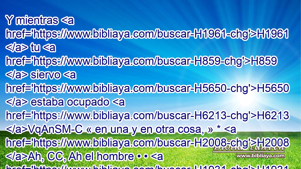 Y mientras H1961  tu H859  siervo H5650  estaba ocupado H6213 VqAnSM-C « en una y en otra cosa, » * H2008 Ah, CC, Ah el hombre • • H1931  desapareció. H369 AQn,  Entonces el rey H4428  de Israel H3478  le H413 PU,  dijo: H559  Esa H3651 Am será tu H859  sentencia; H4941  tú H859  la has pronunciado. H2782  
