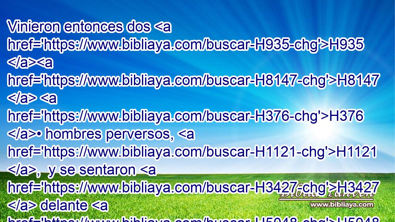 Vinieron entonces dos H935 H8147  H376 • hombres perversos, H1121 ,  y se sentaron H3427  delante H5048  H5749 H376 de él; y aquellos hombres perversos H1100 H atestiguaron contra • • Nabot H5022  delante H5048  del pueblo, H5971 H H559 diciendo: Nabot H5022  ha blasfemado H1288  a Dios H430  y al rey. H4428  Y lo llevaron H3318 VhAmPM3 • fuera H2351  de la ciudad H5892 h