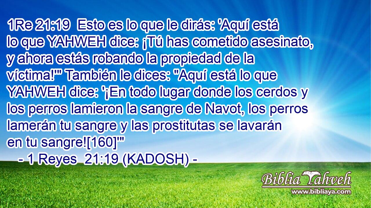  Esto es lo que le dirás: 'Aquí está lo que YAHWEH dice: ¡Tú has cometido asesinato, y ahora estás robando la propiedad de la víctima!'