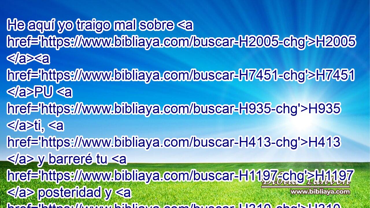 He aquí yo traigo mal sobre H2005 H7451 PU H935 ti, H413  y barreré tu H1197  posteridad y H310 Cc destruiré hasta H3772 el último « varón » * de la H8366 H7023 casa de Acab, tanto el siervo H256  como el libre H6113  H5800 H3478 en Israel. 