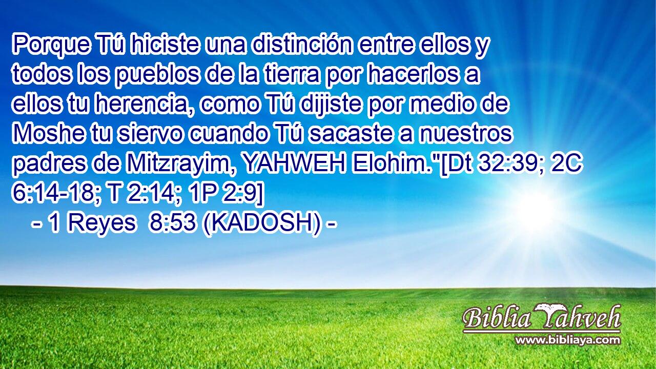  Porque Tú hiciste una distinción entre ellos y todos los pueblos de la tierra por hacerlos a ellos tu herencia, como Tú dijiste por medio de Moshe tu siervo cuando Tú sacaste a nuestros padres de Mitzrayim, YAHWEH Elohim.