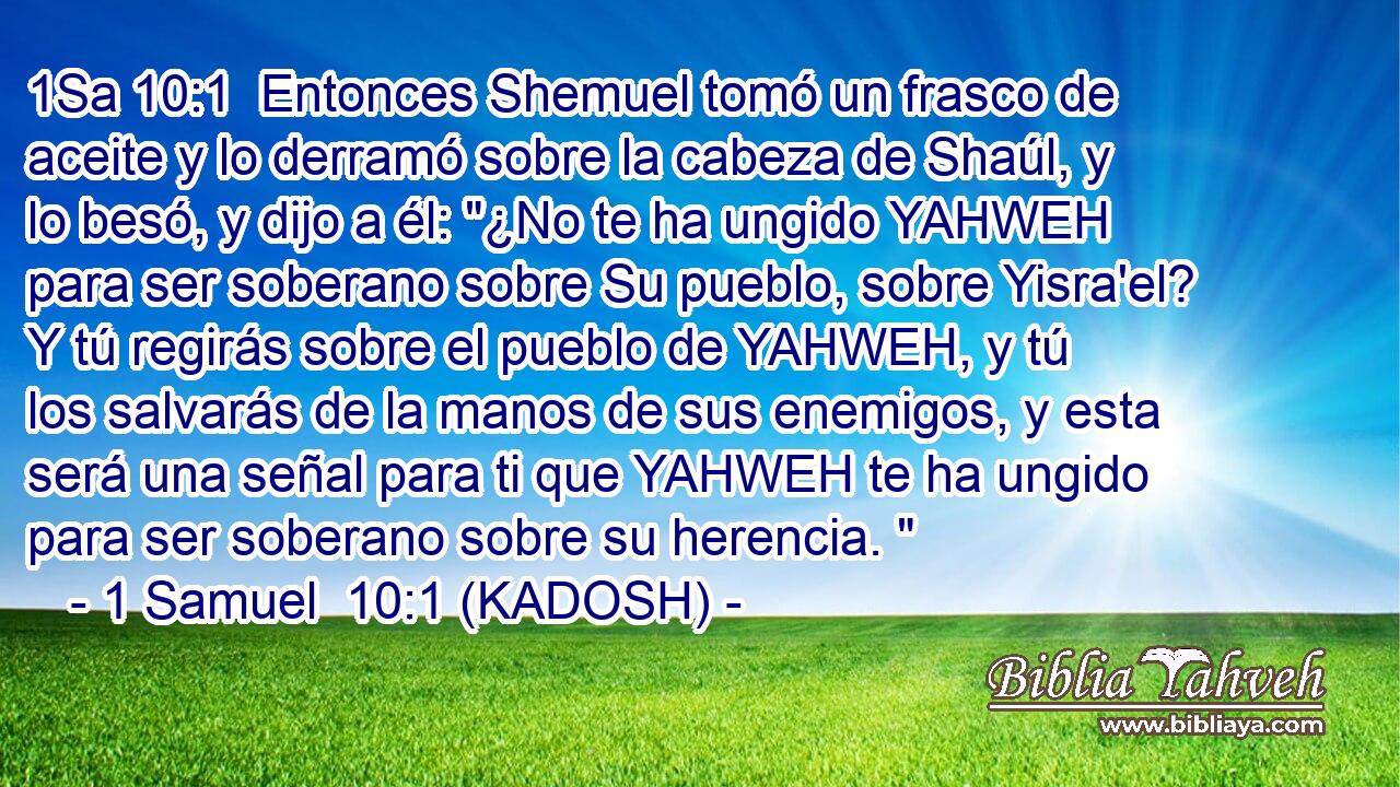  Entonces Shemuel tomó un frasco de aceite y lo derramó sobre la cabeza de Shaúl, y lo besó, y dijo a él: 