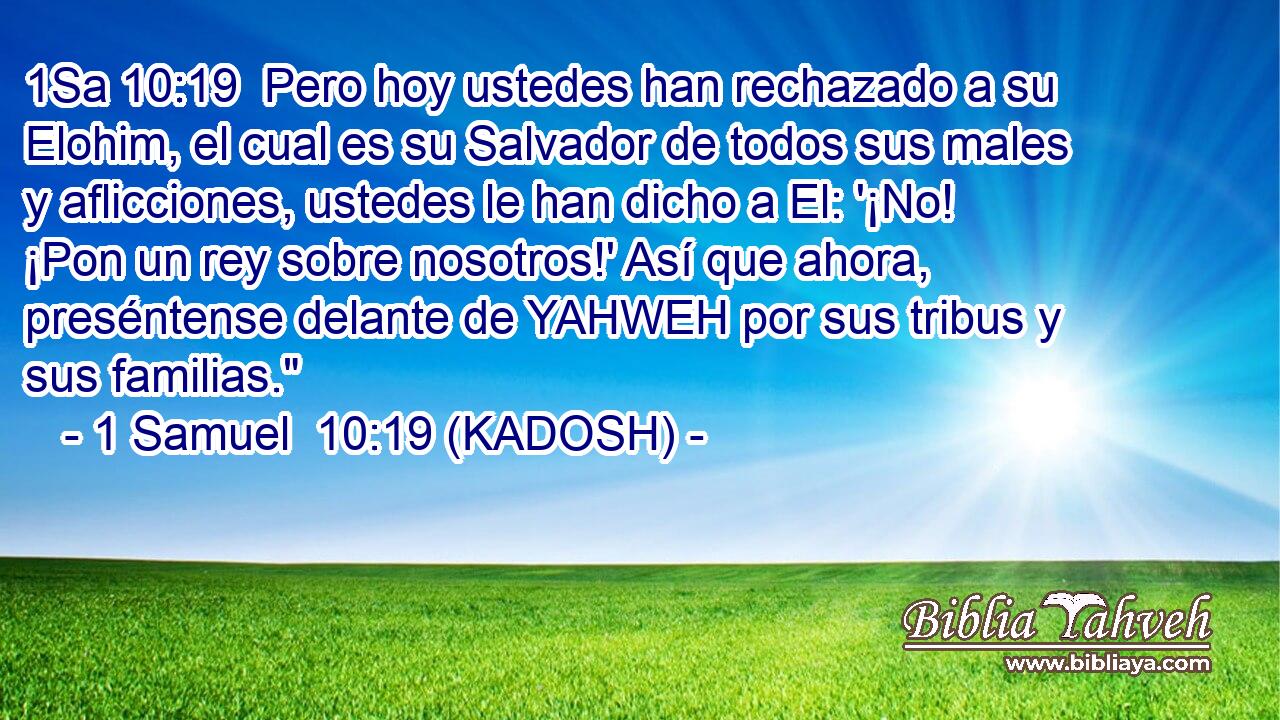  Pero hoy ustedes han rechazado a su Elohim, el cual es su Salvador de todos sus males y aflicciones, ustedes le han dicho a El: '¡No! ¡Pon un rey sobre nosotros!' Así que ahora, preséntense delante de YAHWEH por sus tribus y sus familias.