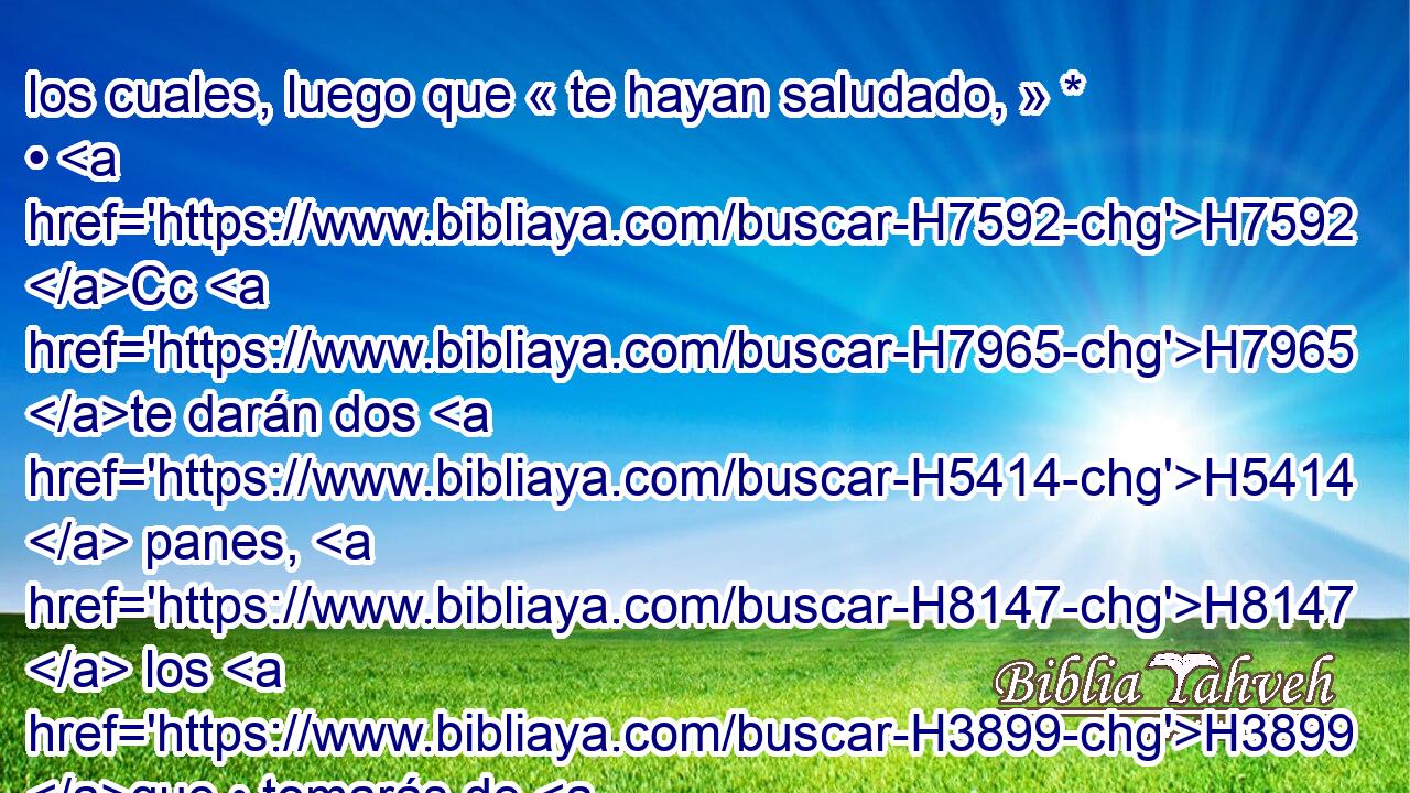 los cuales, luego que « te hayan saludado, » * • H7592 Cc H7965 te darán dos H5414  panes, H8147  los H3899 que • tomarás de H3947 PM mano de H3027 ellos. 