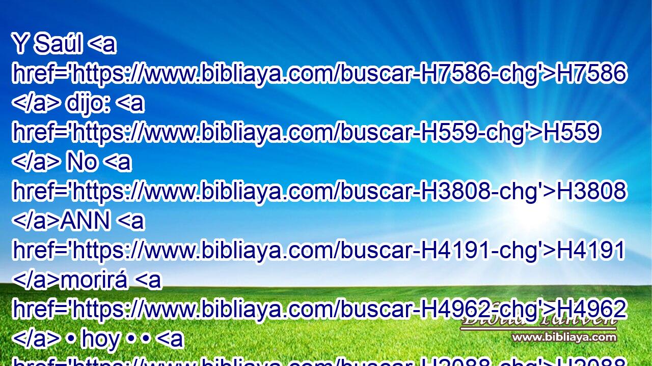 Y Saúl H7586  dijo: H559  No H3808 ANN H4191 morirá H4962  • hoy • • H2088 H « ninguno, » * H376  H3117 porque H3588 CK H3117 hoy Jehová H3068  ha dado H6213  salvación H8668  en Israel. H3478  
