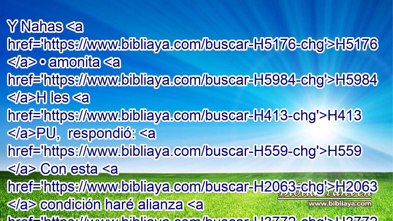 Y Nahas H5176  • amonita H5984 H les H413 PU,  respondió: H559  Con esta H2063  condición haré alianza H3772  con vosotros, que a cada uno de todos vosotros H3605  saque el H5365 ojo derecho, H5869  y H3225 Cc H7760 ponga esta afrenta sobre H2781 Pu todo H5921  Israel. H3605  H3478 