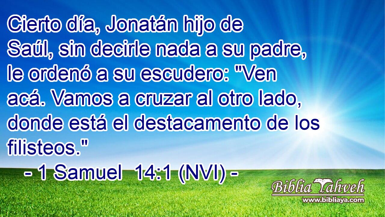  Cierto día, Jonatán hijo de Saúl, sin decirle nada a su padre, le ordenó a su escudero: 