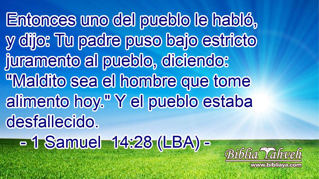Entonces uno del pueblo le habló, y dijo: Tu padre puso bajo estricto juramento al pueblo, diciendo: 
