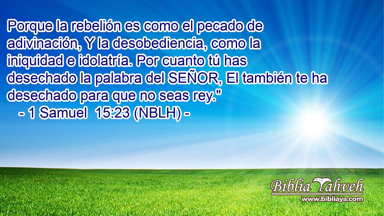  Porque la rebelión es como el pecado de adivinación, Y la desobediencia, como la iniquidad e idolatría. Por cuanto tú has desechado la palabra del SEÑOR, El también te ha desechado para que no seas rey.