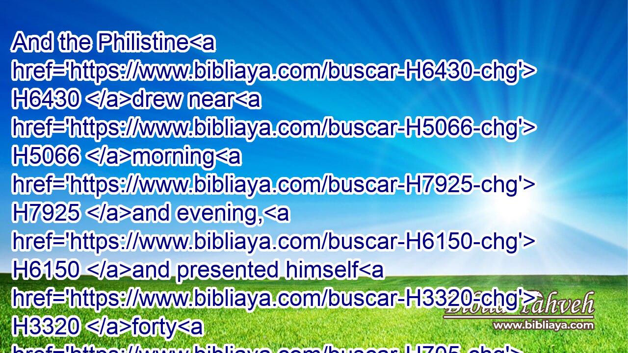 And the Philistine H6430 drew near H5066 morning H7925 and evening, H6150 and presented himself H3320 forty H705 days.H3117
