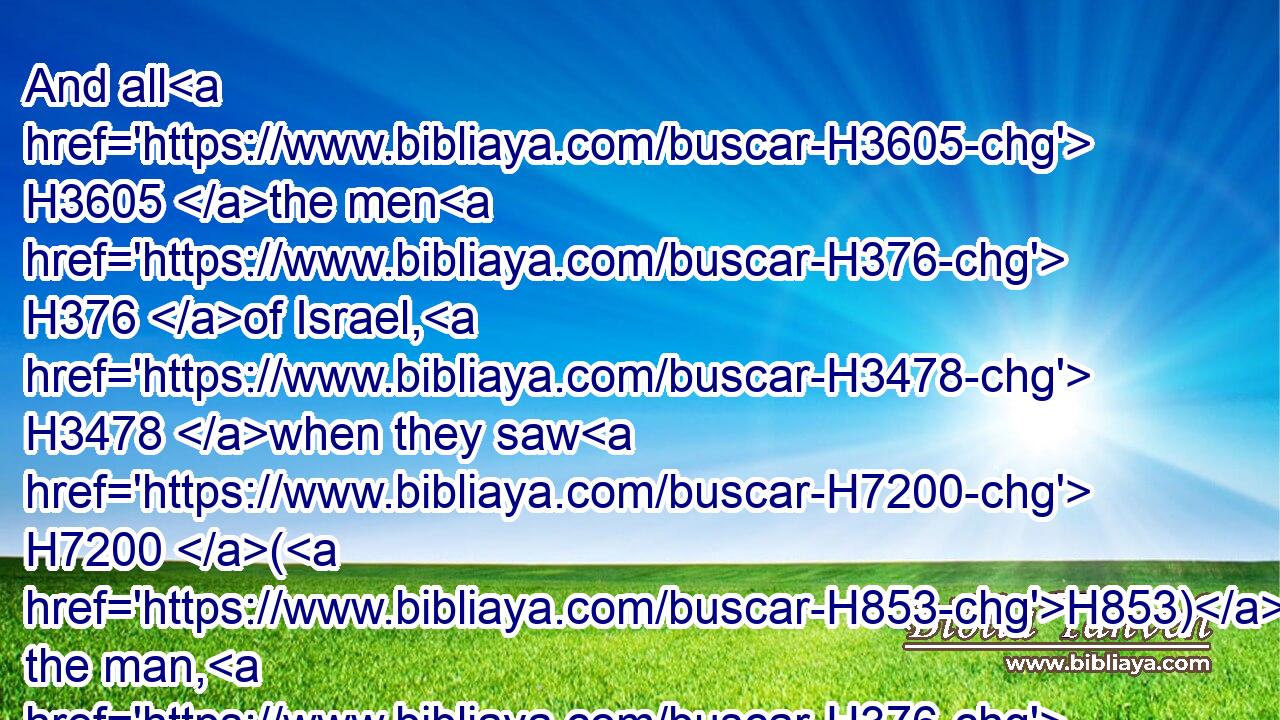 And all H3605 the men H376 of Israel, H3478 when they saw H7200 (H853) the man, H376 fled H5127 from H4480  H6440 him, and were sore H3966 afraid.H3372