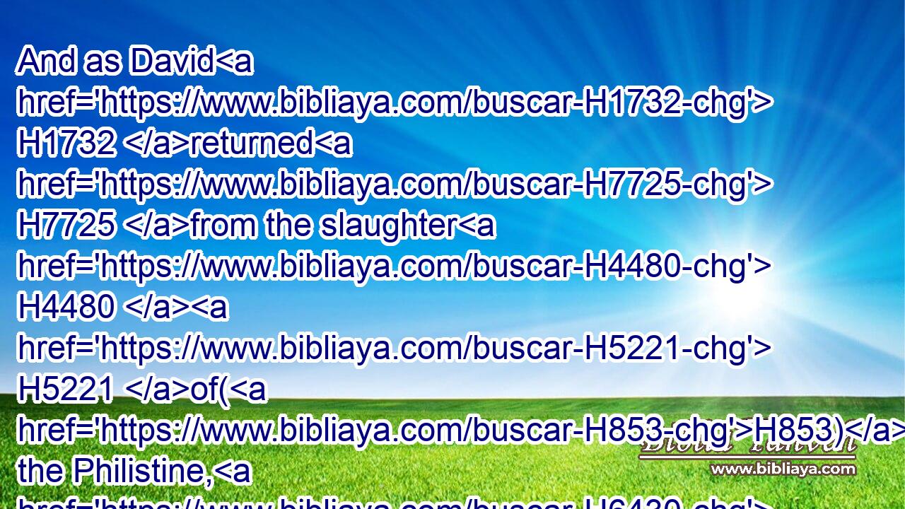 And as David H1732 returned H7725 from the slaughter H4480  H5221 of(H853) the Philistine, H6430 Abner H74 took H3947 him, and brought H935 him before H6440 Saul H7586 with the head H7218 of the Philistine H6430 in his hand.H3027