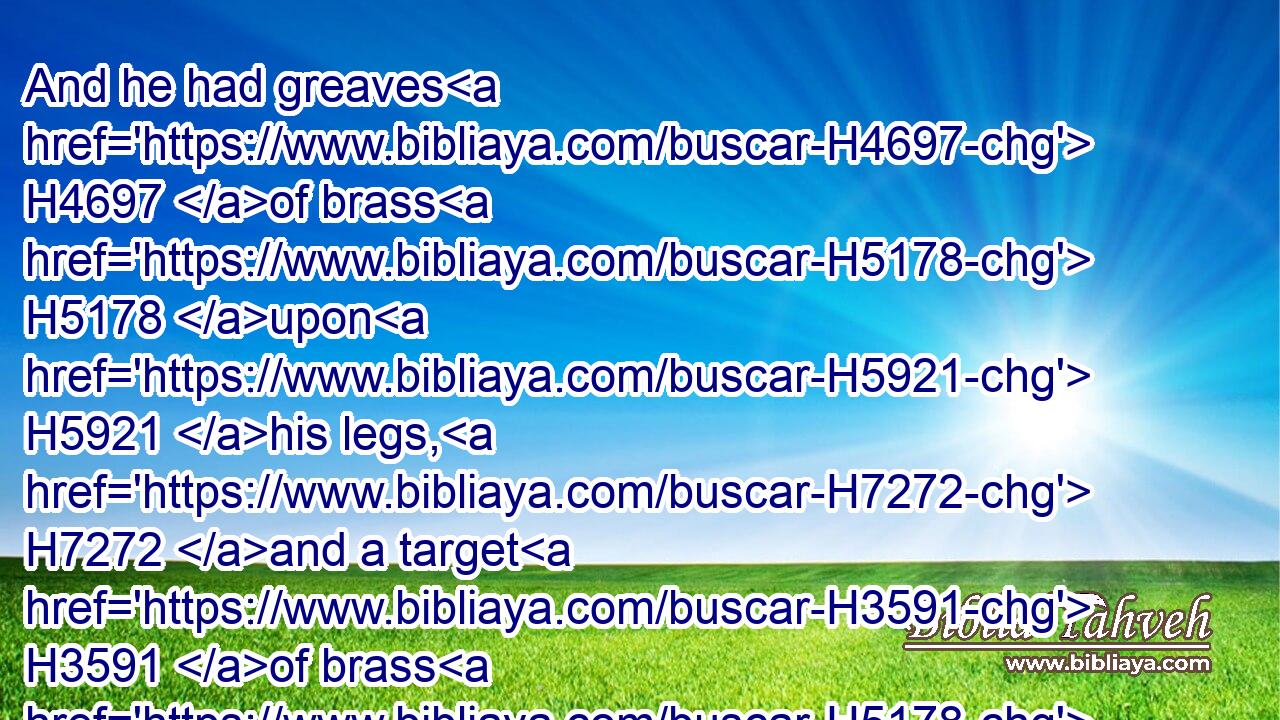 And he had greaves H4697 of brass H5178 upon H5921 his legs, H7272 and a target H3591 of brass H5178 between H996 his shoulders.H3802