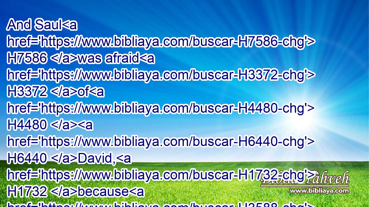 And Saul H7586 was afraid H3372 of H4480  H6440 David, H1732 because H3588 the LORD H3068 was H1961 with H5973 him, and was departed H5493 from H4480  H5973 Saul.H7586