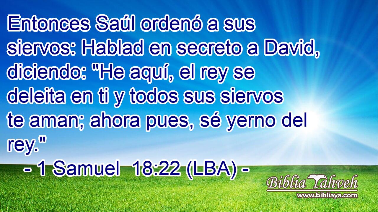 Entonces Saúl ordenó a sus siervos: Hablad en secreto a David, diciendo: 