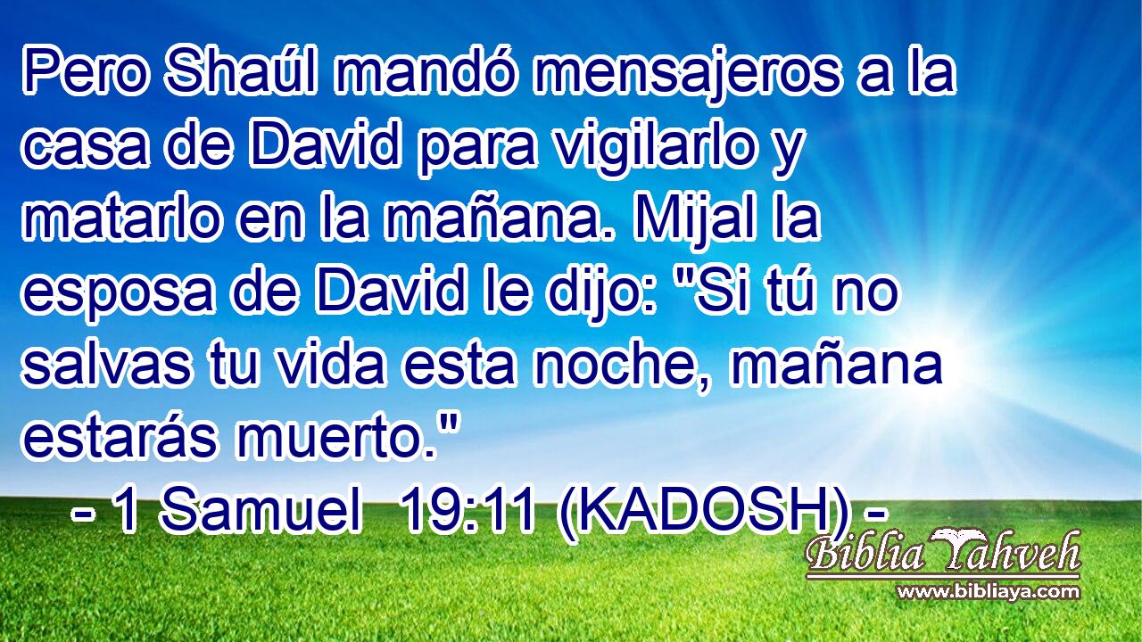  Pero Shaúl mandó mensajeros a la casa de David para vigilarlo y matarlo en la mañana. Mijal la esposa de David le dijo: 