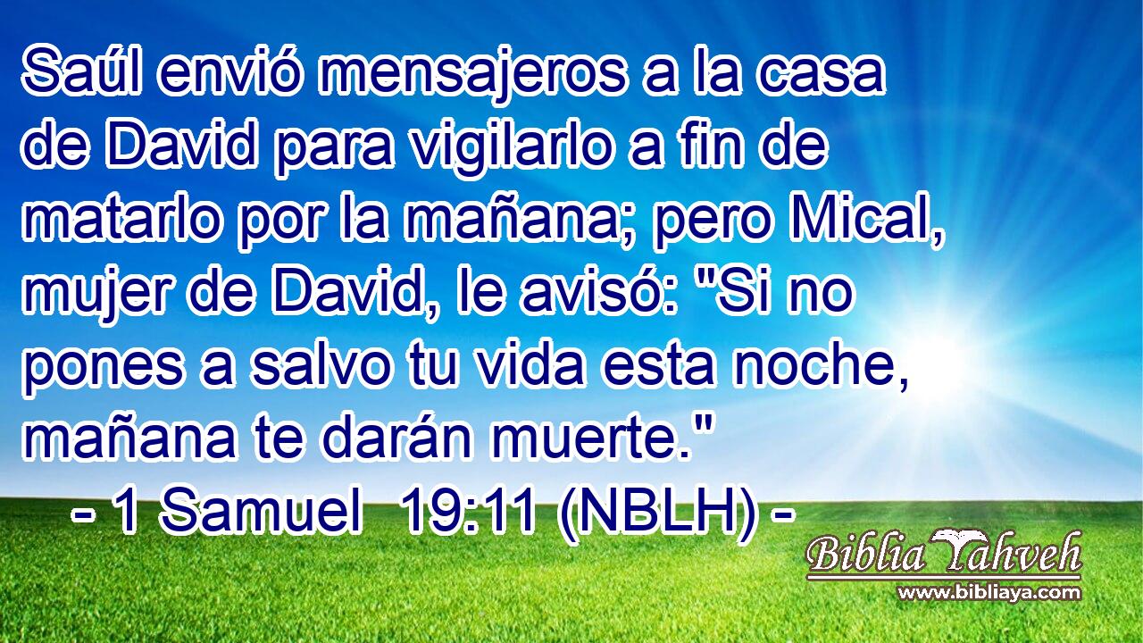  Saúl envió mensajeros a la casa de David para vigilarlo a fin de matarlo por la mañana; pero Mical, mujer de David, le avisó: 