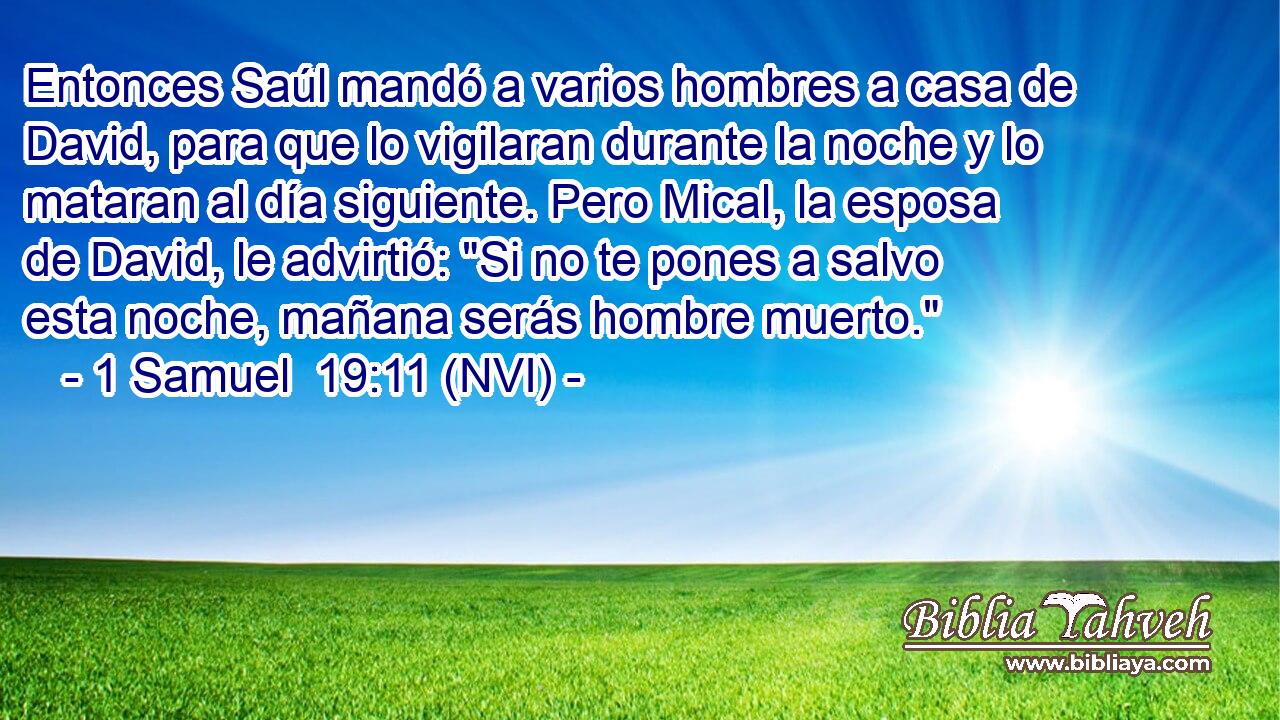  Entonces Saúl mandó a varios hombres a casa de David, para que lo vigilaran durante la noche y lo mataran al día siguiente. Pero Mical, la esposa de David, le advirtió: 