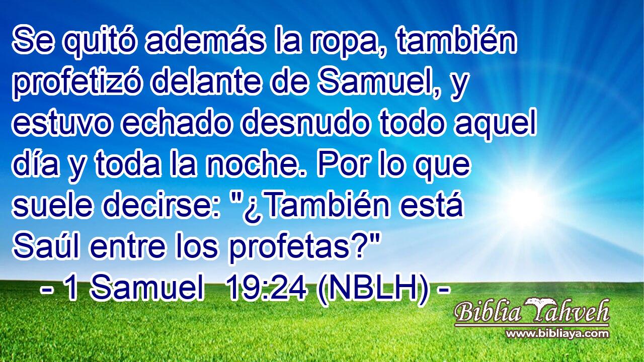  Se quitó además la ropa, también profetizó delante de Samuel, y estuvo echado desnudo todo aquel día y toda la noche. Por lo que suele decirse: 