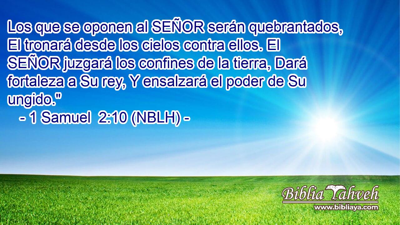  Los que se oponen al SEÑOR serán quebrantados, El tronará desde los cielos contra ellos. El SEÑOR juzgará los confines de la tierra, Dará fortaleza a Su rey, Y ensalzará el poder de Su ungido.