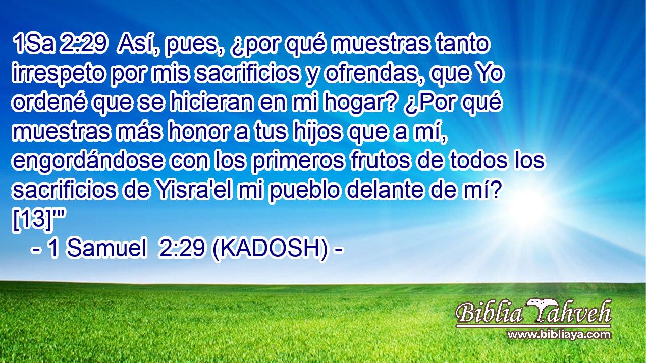  Así, pues, ¿por qué muestras tanto irrespeto por mis sacrificios y ofrendas, que Yo ordené que se hicieran en mi hogar? ¿Por qué muestras más honor a tus hijos que a mí, engordándose con los primeros frutos de todos los sacrificios de Yisra'el mi pueblo delante de mí? [13]'