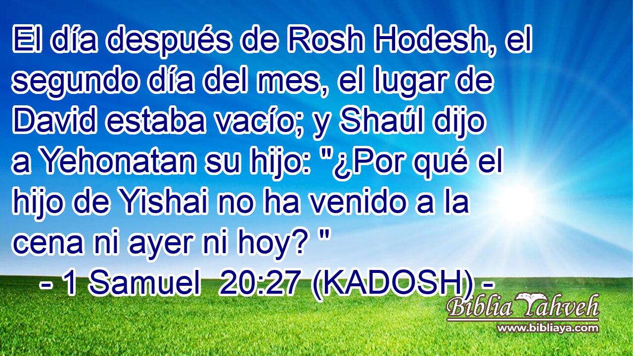  El día después de Rosh Hodesh, el segundo día del mes, el lugar de David estaba vacío; y Shaúl dijo a Yehonatan su hijo: 