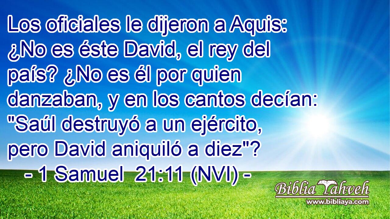  Los oficiales le dijeron a Aquis: ¿No es éste David, el rey del país? ¿No es él por quien danzaban, y en los cantos decían: 