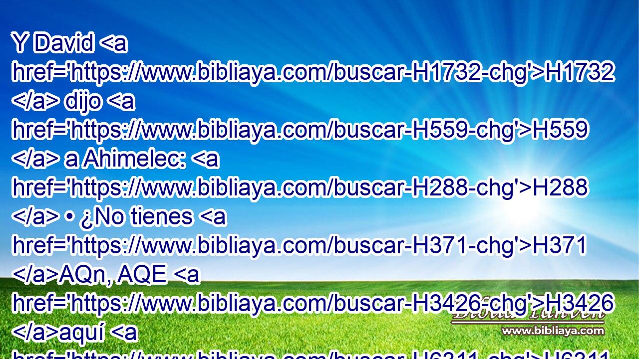 Y David H1732  dijo H559  a Ahimelec: H288  • ¿No tienes H371 AQn, AQE H3426 aquí H6311 Ah « a » * H8478 Pt mano H3027  • lanza H2595  o H176 CO espada? H2719  Porque H3588 CK • H1571 CG no H3808 ANN tomé H3947  en mi mano H3027  mi espada H2719  ni • H1571 CG mis armas, H3627  por cuanto H3588 CK la orden H1697  del rey H4428 H era H1961  apremiante. H5169  