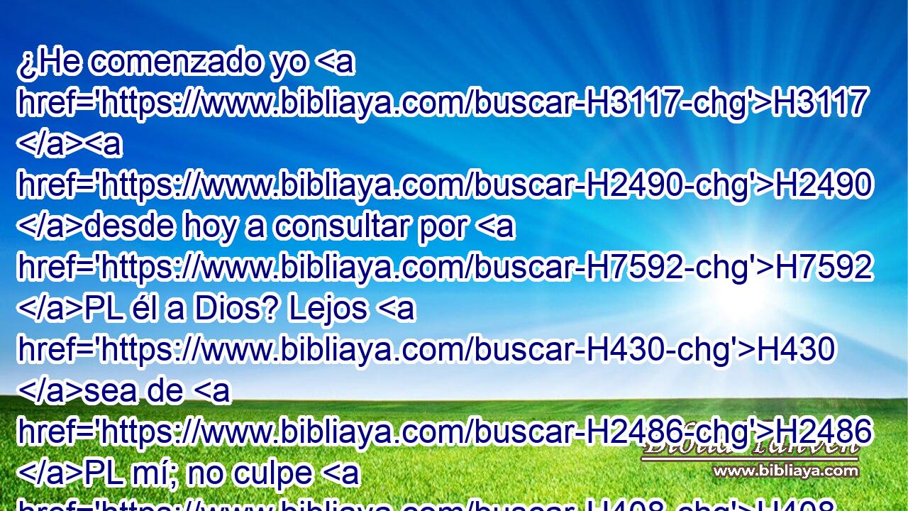 ¿He comenzado yo H3117 H2490 desde hoy a consultar por H7592 PL él a Dios? Lejos H430 sea de H2486 PL mí; no culpe H408  H7760 el rey de H4428 cosa alguna H1697 H6996 a su siervo, ni H5650 a toda la H3605 casa de H1004 mi padre; porque H1 CK tu H3588  siervo • H5650 PB ninguna cosa H3605 • sabe H3808  de H3045 este asunto, H2063  grande H1697  ni H1419 CO pequeña. H176  