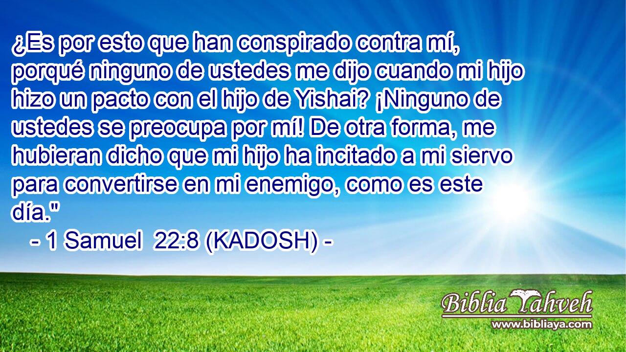  ¿Es por esto que han conspirado contra mí, porqué ninguno de ustedes me dijo cuando mi hijo hizo un pacto con el hijo de Yishai? ¡Ninguno de ustedes se preocupa por mí! De otra forma, me hubieran dicho que mi hijo ha incitado a mi siervo para convertirse en mi enemigo, como es este día.