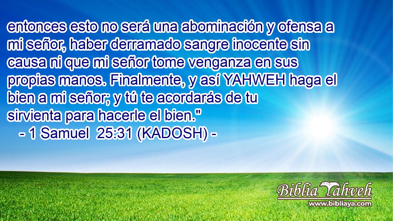  entonces esto no será una abominación y ofensa a mi señor, haber derramado sangre inocente sin causa ni que mi señor tome venganza en sus propias manos. Finalmente, y así YAHWEH haga el bien a mi señor; y tú te acordarás de tu sirvienta para hacerle el bien.