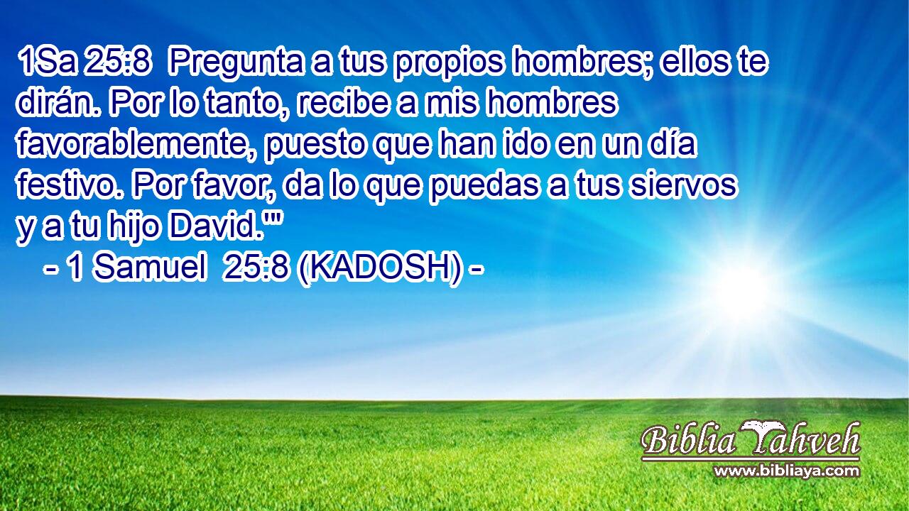  Pregunta a tus propios hombres; ellos te dirán. Por lo tanto, recibe a mis hombres favorablemente, puesto que han ido en un día festivo. Por favor, da lo que puedas a tus siervos y a tu hijo David.'