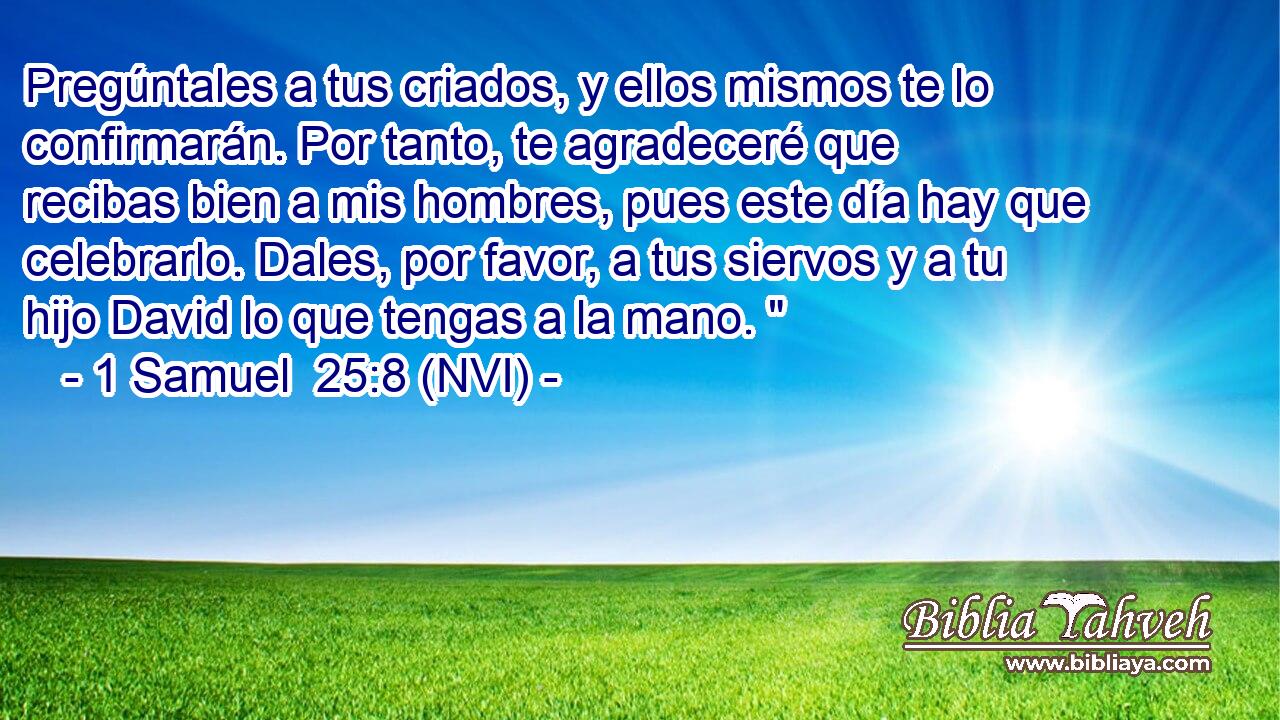  Pregúntales a tus criados, y ellos mismos te lo confirmarán. Por tanto, te agradeceré que recibas bien a mis hombres, pues este día hay que celebrarlo. Dales, por favor, a tus siervos y a tu hijo David lo que tengas a la mano. 