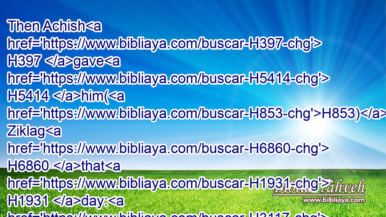 Then Achish H397 gave H5414 him(H853) Ziklag H6860 that H1931 day: H3117 wherefore H3651 Ziklag H6860 pertaineth H1961 unto the kings H4428 of Judah H3063 unto H5704 this H2088 day.H3117