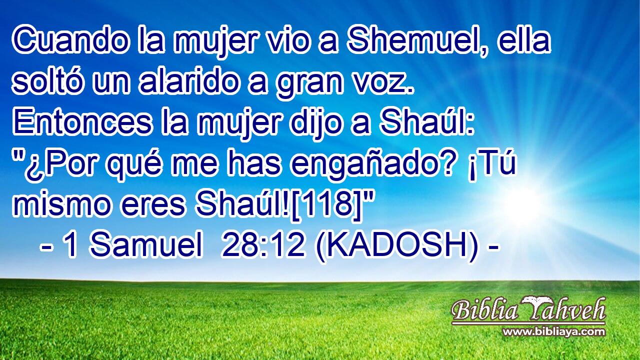  Cuando la mujer vio a Shemuel, ella soltó un alarido a gran voz. Entonces la mujer dijo a Shaúl: 