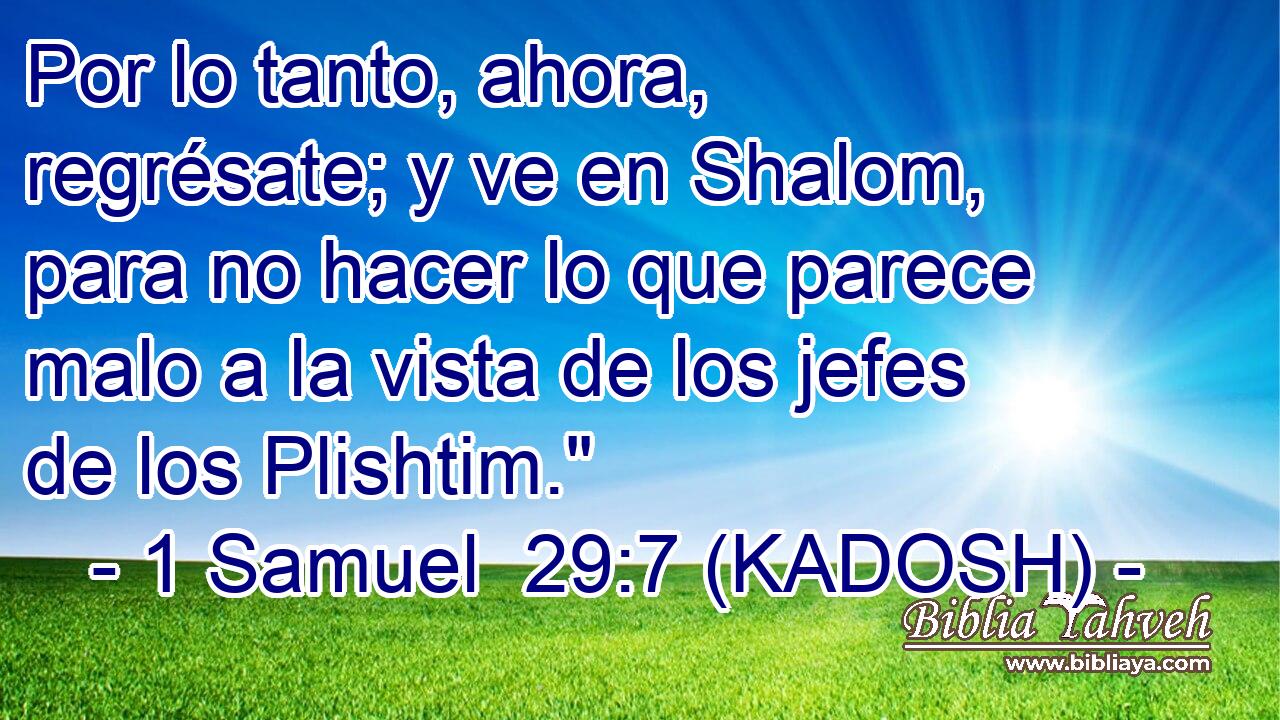  Por lo tanto, ahora, regrésate; y ve en Shalom, para no hacer lo que parece malo a la vista de los jefes de los Plishtim.