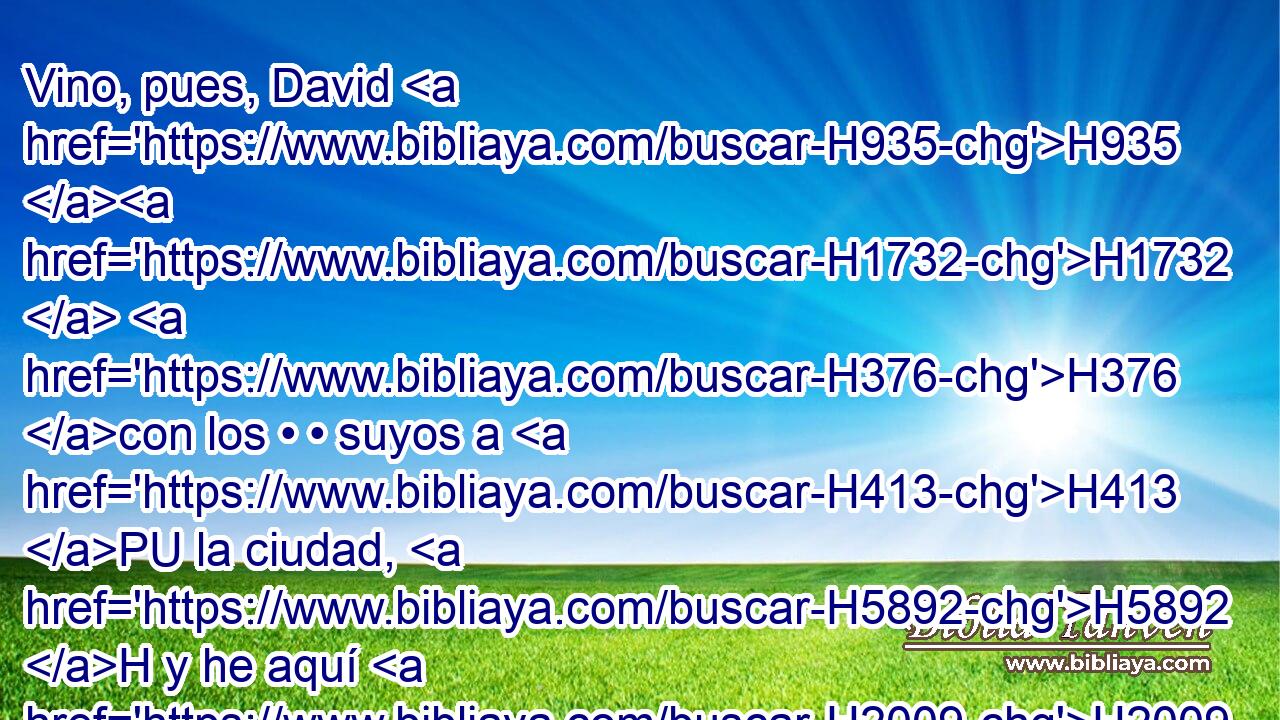 Vino, pues, David H935 H1732  H376 con los • • suyos a H413 PU la ciudad, H5892 H y he aquí H2009  que estaba quemada, H8313 VQPvSF-N • • • H784 h H802 y sus mujeres y sus hijos H1121  e hijas H1323  H7617 • habían sido llevados cautivos. 
