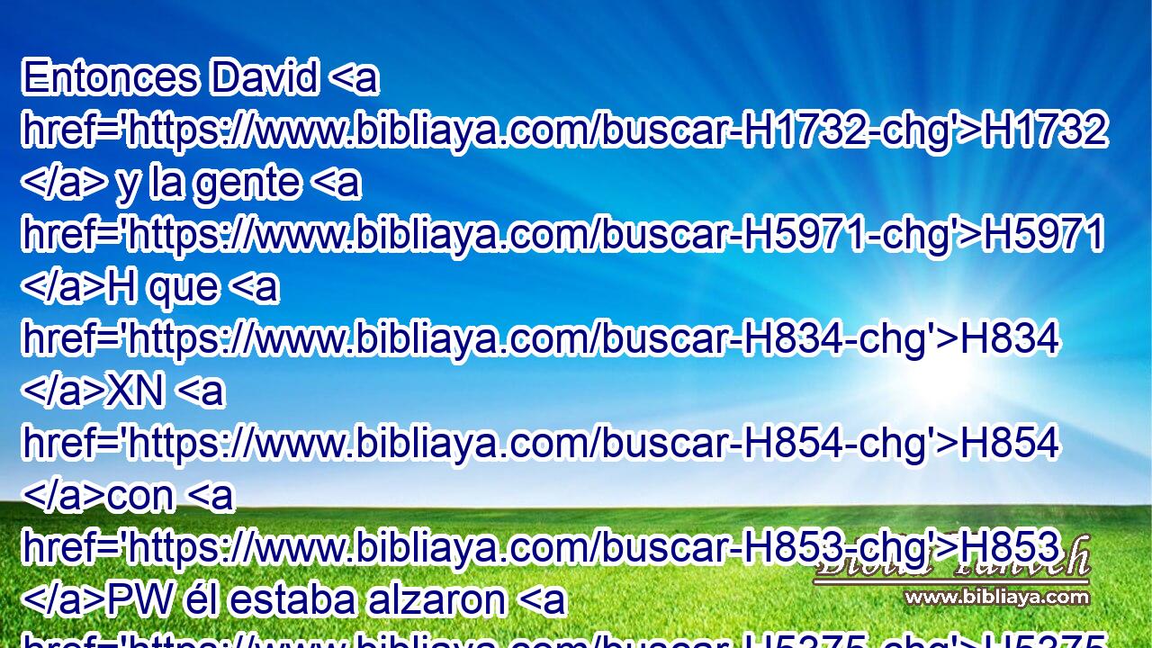Entonces David H1732  y la gente H5971 H que H834 XN H854 con H853 PW él estaba alzaron H5375  • su voz H6963  y lloraron, H1058  hasta H5704 PD que H834 XN les faltaron H369 AQn las fuerzas H3581  para llorar. H1058  