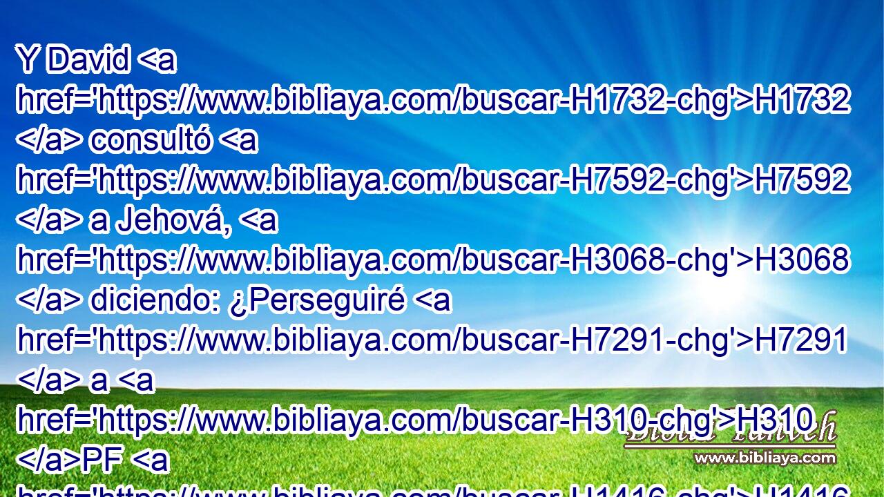 Y David H1732  consultó H7592  a Jehová, H3068  diciendo: ¿Perseguiré H7291  a H310 PF H1416 H2088 estos merodeadores? ¿ Los podré alcanzar? H5381  Y él le dijo: H559  Síguelos, H7291  porque H3588 CK ciertamente los alcanzarás, H5381 ,  y de cierto librarás H5337 ,  a los cautivos. 
