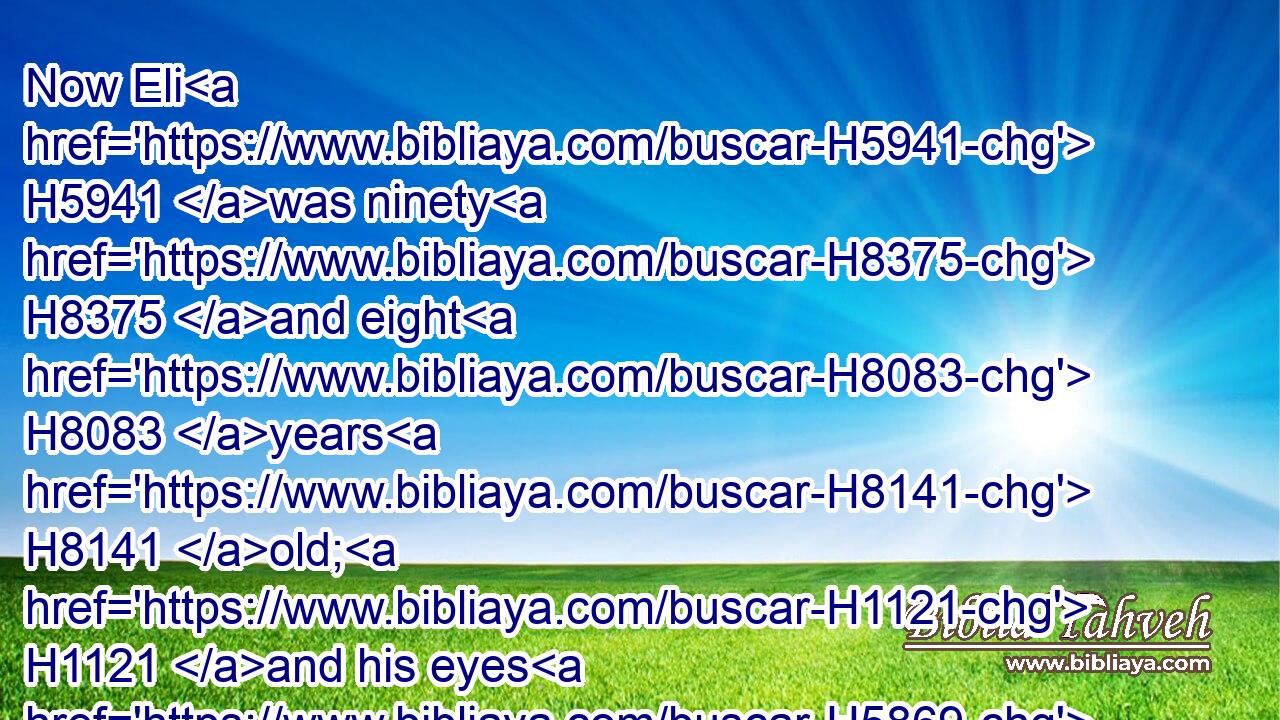Now Eli H5941 was ninety H8375 and eight H8083 years H8141 old; H1121 and his eyes H5869 were dim, H6965 that he could H3201 not H3808 see.H7200