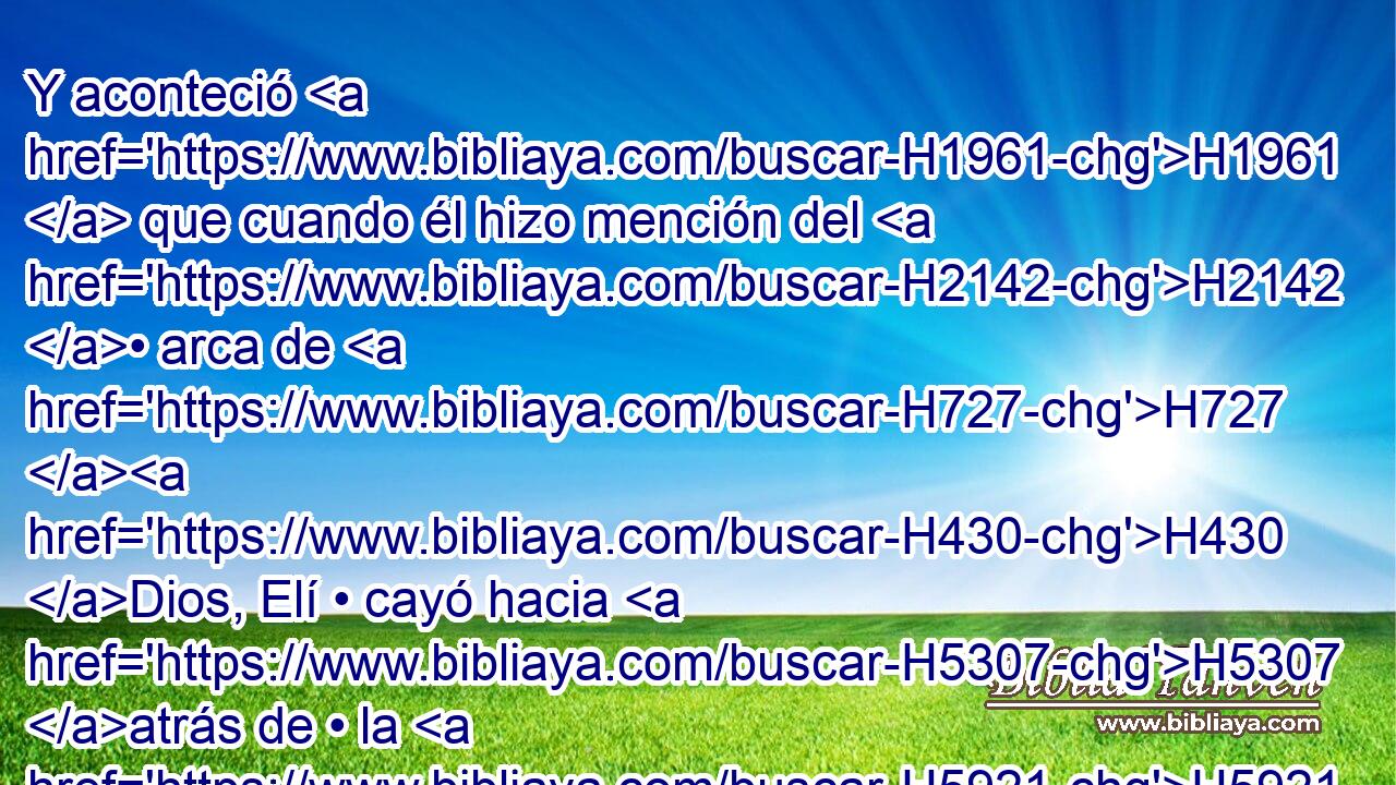 Y aconteció H1961  que cuando él hizo mención del H2142 • arca de H727 H430 Dios, Elí • cayó hacia H5307 atrás de • la H5921 XD silla • H3678 PH H322 al H1157 lado de H3027 la puerta, y H8179 Cc se desnucó y H7665 Cc H4665 H4191 murió; porque H4962 CK era H3588 • hombre viejo H376  y H2204 CC pesado. Y H3515 CC • había H1931 juzgado a H8199 PA Israel cuarenta H3478  H705 H8141 años. 