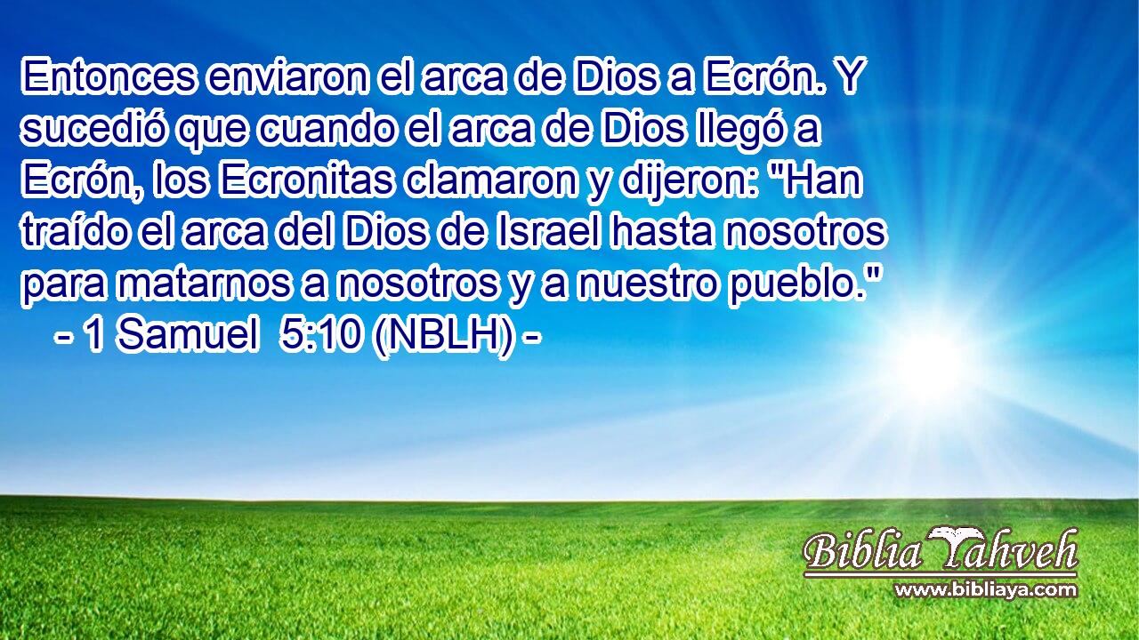  Entonces enviaron el arca de Dios a Ecrón. Y sucedió que cuando el arca de Dios llegó a Ecrón, los Ecronitas clamaron y dijeron: 