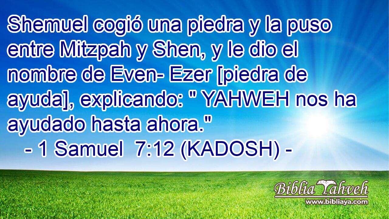  Shemuel cogió una piedra y la puso entre Mitzpah y Shen, y le dio el nombre de Even- Ezer [piedra de ayuda], explicando: 