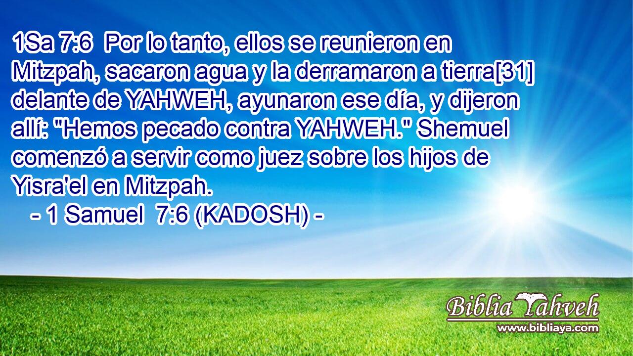  Por lo tanto, ellos se reunieron en Mitzpah, sacaron agua y la derramaron a tierra[31] delante de YAHWEH, ayunaron ese día, y dijeron allí: 