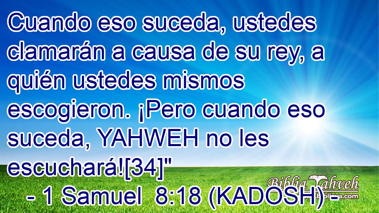 Cuando eso suceda, ustedes clamarán a causa de su rey, a quién ustedes mismos escogieron. ¡Pero cuando eso suceda, YAHWEH no les escuchará![34]