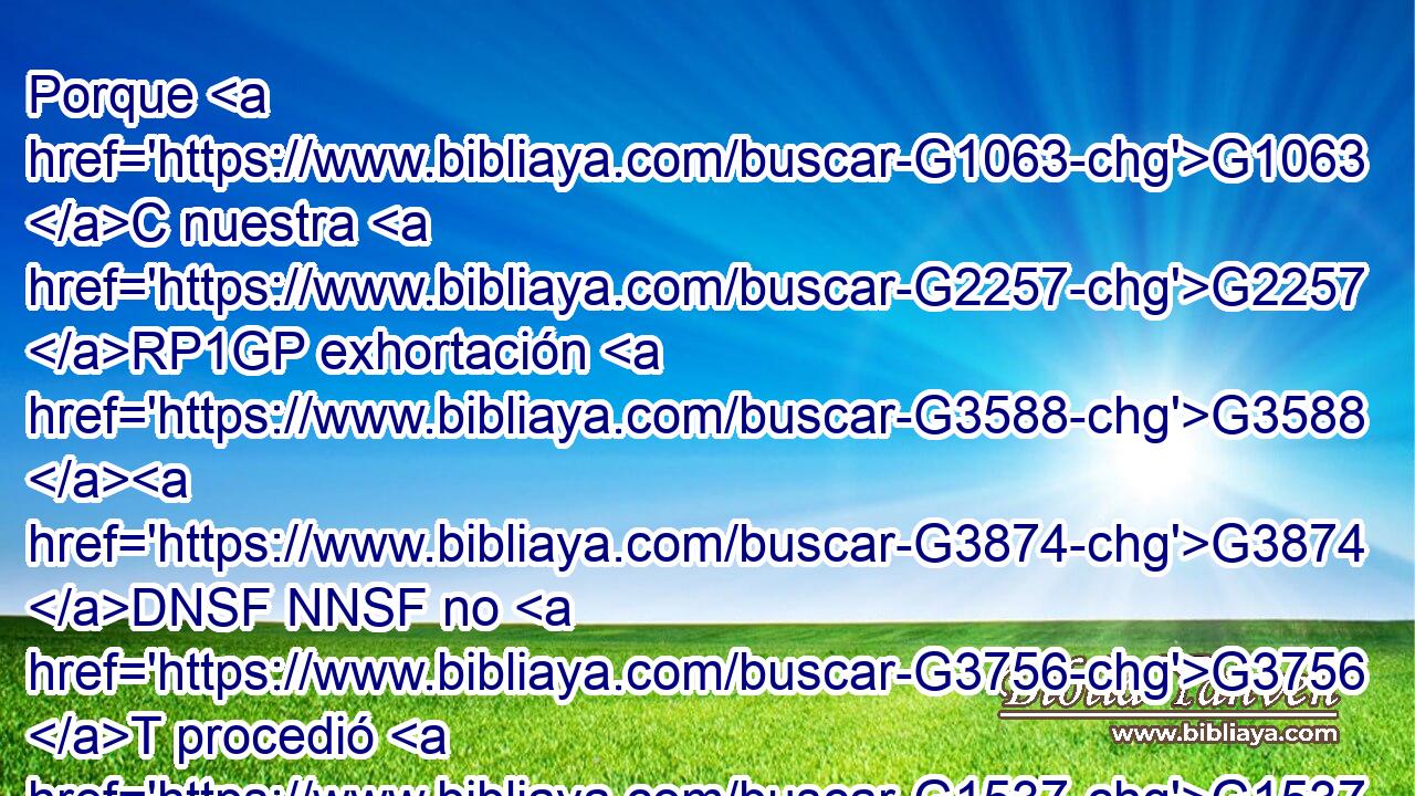 Porque G1063 C nuestra G2257 RP1GP exhortación G3588 G3874 DNSF NNSF no G3756 T procedió G1537 P de error G4106 NGSF ni G3761 B de G1537 P impureza, G167 NGSF ni G3777 C fue por G1722 P engaño, G1388 NDSM 